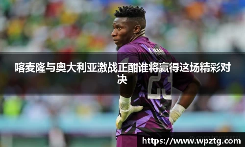 喀麦隆与奥大利亚激战正酣谁将赢得这场精彩对决